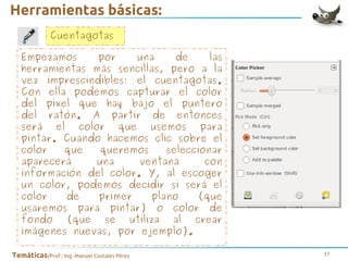 Herramientas básicas:
Cuentagotas
Empezamos
por
una
de
las
herramientas más sencillas, pero a la
vez imprescindibles: el cuentagotas.
Con ella podemos capturar el color
del píxel que hay bajo el puntero
del ratón. A partir de entonces
será el color que usemos para
pintar. Cuando hacemos clic sobre el
color
que
queremos
seleccionar
aparecerá
una
ventana
con
información del color. Y, al escoger
un color, podemos decidir si será el
color
de
primer
plano
(que
usaremos para pintar) o color de
fondo (que se utiliza al crear
imágenes nuevas, por ejemplo).
Temáticas/Prof.: Ing. Manuel Costales Pérez

17

 