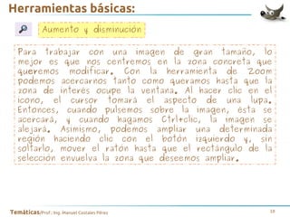 Herramientas básicas:
Aumento y disminución
Para trabajar con una imagen de gran tamaño, lo
mejor es que nos centremos en la zona concreta que
queremos modificar. Con la herramienta de Zoom
podemos acercarnos tanto como queramos hasta que la
zona de interés ocupe la ventana. Al hacer clic en el
icono, el cursor tomará el aspecto de una lupa.
Entonces, cuando pulsemos sobre la imagen, ésta se
acercará, y cuando hagamos Ctrl+clic, la imagen se
alejará. Asimismo, podemos ampliar una determinada
región haciendo clic con el botón izquierdo y, sin
soltarlo, mover el ratón hasta que el rectángulo de la
selección envuelva la zona que deseemos ampliar.

Temáticas/Prof.: Ing. Manuel Costales Pérez

18

 