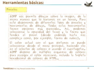 Herramientas básicas:
Pinceles
GIMP nos permite dibujar sobre la imagen, de la
misma manera que lo haríamos en un lienzo. Para
esto disponemos de diferentes tipos de pinceles y
herramientas de dibujo. Todas estas herramientas
tienen opciones muy parecidas. Así, podemos
seleccionar la opacidad del trazo y la forma que
tendrá el pincel (desde redonda hasta más
compleja como, por ejemplo, forma de nubes).
El color actual con el que pintamos se puede
seleccionar desde el menú principal, haciendo clic
en el selector de colores o usando el cuentagotas.
GIMP dispone de múltiples esquemas de colores
para escoger el color necesario, incluida la tripleta
hexadecimal de colores de HTML.

Temáticas/Prof.: Ing. Manuel Costales Pérez

19

 
