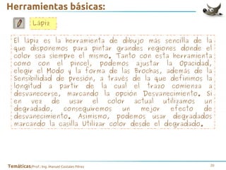 Herramientas básicas:
Lápiz
El lápiz es la herramienta de dibujo más sencilla de la
que disponemos para pintar grandes regiones donde el
color sea siempre el mismo. Tanto con esta herramienta
como con el pincel, podemos ajustar la Opacidad,
elegir el Modo y la forma de las Brochas, además de la
Sensibilidad de presión, a través de la que definimos la
longitud a partir de la cual el trazo comienza a
desvanecerse, marcando la opción Desvanecimiento. Si
en
vez
de
usar
el
color
actual
utilizamos
un
degradado,
conseguiremos
un
mejor
efecto
de
desvanecimiento. Asimismo, podemos usar degradados
marcando la casilla Utilizar color desde el degradado.

Temáticas/Prof.: Ing. Manuel Costales Pérez

20

 