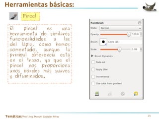 Herramientas básicas:
Pincel
El
pincel
es
una
herramienta de similares
funcionalidades
a
las
del lápiz, como hemos
comentado, aunque la
prinipal diferencia está
en el trazo, ya que el
pincel nos proporciona
unos bordes más suaves
y difuminados.

Temáticas/Prof.: Ing. Manuel Costales Pérez

21

 