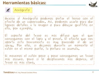 Herramientas básicas:
Aerógrafo
Gracias al Aerógrafo podemos pintar el lienzo con el
efecto de un vaporizador. Así, podemos usarlo para dar
ligeros detalles a la imagen o para dibujar graffitis en
ella, por ejemplo.
El aspecto del trazo es más difuso que el que
conseguimos con el lápiz y el pincel. El efecto que nos
aporta esta herramienta es muy parecido al de un
spray. Por ello, si dejamos durante un momento el
ratón en el mismo punto, la pintura se acumula.
Si movemos el ratón poco a poco conseguimos un trazo
más oscuro, pero si lo desplazamos más deprisa, el
trazo es más claro.
Temáticas/Prof.: Ing. Manuel Costales Pérez

22

 