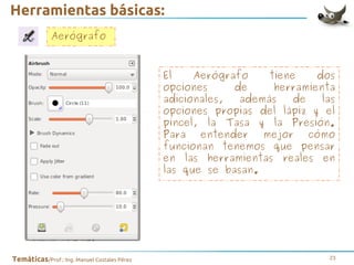 Herramientas básicas:
Aerógrafo
El
Aerógrafo
tiene
dos
opciones
de
herramienta
adicionales,
además
de
las
opciones propias del lápiz y el
pincel, la Tasa y la Presión.
Para
entender
mejor
cómo
funcionan tenemos que pensar
en las herramientas reales en
las que se basan.

Temáticas/Prof.: Ing. Manuel Costales Pérez

23

 