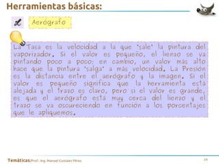 Herramientas básicas:
Aerógrafo
La Tasa es la velocidad a la que “sale” la pintura del
vaporizador. Si el valor es pequeño, el lienzo se va
pintando poco a poco; en cambio, un valor más alto
hace que la pintura “salga” a más velocidad. La Presión
es la distancia entre el aerógrafo y la imagen. Si el
valor es pequeño significa que la herramienta está
alejada y el trazo es claro, pero si el valor es grande,
es que el aerógrafo está muy cerca del lienzo y el
trazo se va oscureciendo en función a los porcentajes
que le apliquemos.

Temáticas/Prof.: Ing. Manuel Costales Pérez

24

 