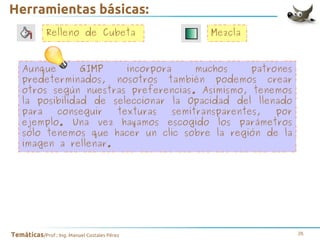 Herramientas básicas:
Relleno de Cubeta

Mezcla

Aunque
GIMP
incorpora
muchos
patrones
predeterminados, nosotros también podemos crear
otros según nuestras preferencias. Asimismo, tenemos
la posibilidad de seleccionar la Opacidad del llenado
para
conseguir
texturas
semitransparentes,
por
ejemplo. Una vez hayamos escogido los parámetros
sólo tenemos que hacer un clic sobre la región de la
imagen a rellenar.

Temáticas/Prof.: Ing. Manuel Costales Pérez

26

 