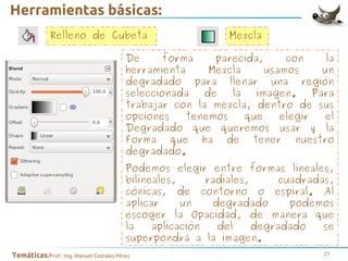Herramientas básicas:
Relleno de Cubeta

Mezcla

De
forma
parecida,
con
la
herramienta
Mezcla
usamos
un
degradado para llenar una región
seleccionada
de
la
imagen.
Para
trabajar con la mezcla, dentro de sus
opciones
tenemos
que
elegir
el
Degradado que queremos usar y la
Forma que ha de tener nuestro
degradado.
Podemos elegir entre formas lineales,
bilineales,
radiales,
cuadradas,
cónicas, de contorno o espiral. Al
aplicar
un
degradado
podemos
escoger la Opacidad, de manera que
la
aplicación
del
degradado
se
superpondrá a la imagen.
Temáticas/Prof.: Ing. Manuel Costales Pérez

27

 