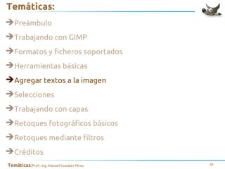 Temáticas:
➔Preámbulo
➔Trabajando con GIMP
➔Formatos y ficheros soportados
➔Herramientas básicas
➔Agregar textos a la imagen
➔Selecciones
➔Trabajando con capas
➔Retoques fotográficos básicos
➔Retoques mediante filtros
➔Créditos
Temáticas/Prof.: Ing. Manuel Costales Pérez

28

 