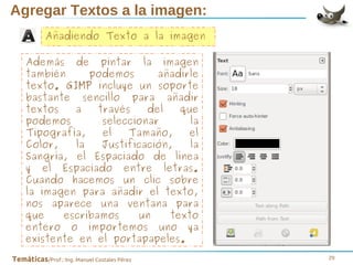Agregar Textos a la imagen:
Añadiendo Texto a la imagen
Además de pintar la imagen
también
podemos
añadirle
texto. GIMP incluye un soporte
bastante sencillo para añadir
textos
a
través
del
que
podemos
seleccionar
la
Tipografía,
el
Tamaño,
el
Color,
la
Justificación,
la
Sangría, el Espaciado de línea
y el Espaciado entre letras.
Cuando hacemos un clic sobre
la imagen para añadir el texto,
nos aparece una ventana para
que
escribamos
un
texto
entero o importemos uno ya
existente en el portapapeles.
Temáticas/Prof.: Ing. Manuel Costales Pérez

29

 