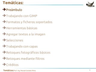 Temáticas:
➔Preámbulo
➔Trabajando con GIMP
➔Formatos y ficheros soportados
➔Herramientas básicas
➔Agregar textos a la imagen
➔Selecciones
➔Trabajando con capas
➔Retoques fotográficos básicos
➔Retoques mediante filtros
➔Créditos
Temáticas/Prof.: Ing. Manuel Costales Pérez

3

 