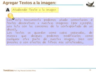 Agregar Textos a la imagen:
Añadiendo Texto a la imagen
Con esta herramienta podemos añadir comentarios o
textos decorativos a nuestras imágenes (por ejemplo,
una lista con las canciones de la contraportada de un
disco).
Los textos se guardan como capas separadas, de
manera
que
después
podemos
modificarlos
como
cualquier otra parte de nuestra imagen, bien con
pinceles o con efectos de filtros más sofisticados.

Temáticas/Prof.: Ing. Manuel Costales Pérez

30

 