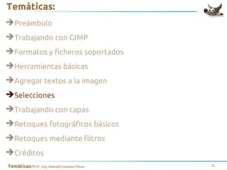 Temáticas:
➔Preámbulo
➔Trabajando con GIMP
➔Formatos y ficheros soportados
➔Herramientas básicas
➔Agregar textos a la imagen
➔Selecciones
➔Trabajando con capas
➔Retoques fotográficos básicos
➔Retoques mediante filtros
➔Créditos
Temáticas/Prof.: Ing. Manuel Costales Pérez

31

 