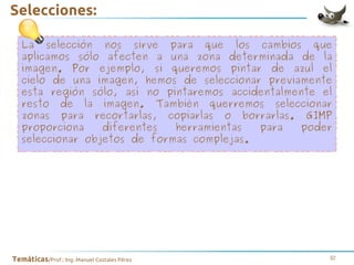 Selecciones:
La selección nos sirve para que los cambios que
aplicamos sólo afecten a una zona determinada de la
imagen. Por ejemplo, si queremos pintar de azul el
cielo de una imagen, hemos de seleccionar previamente
esta región sólo, así no pintaremos accidentalmente el
resto de la imagen. También querremos seleccionar
zonas para recortarlas, copiarlas o borrarlas. GIMP
proporciona
diferentes
herramientas
para
poder
seleccionar objetos de formas complejas.

Temáticas/Prof.: Ing. Manuel Costales Pérez

32

 