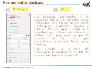 Herramientas básicas:
Rectángulo

Elipse
La
Selección
rectangular
y
la
Selección elíptica nos permiten crear
selecciones con formas básicas como
rectángulos, cuadrados, círculos y
elipses. Son de gran utilidad para
nosotros que estamos aprendiendo a
utilizar este programa, ya que la
mayoría
de
las
zonas
que
necesitamos seleccionar tienen estas
formas.
Por
ejemplo,
a
la
hora
de
seleccionar la carátula de un CD de
música que hayamos escaneado.

Temáticas/Prof.: Ing. Manuel Costales Pérez

33

 