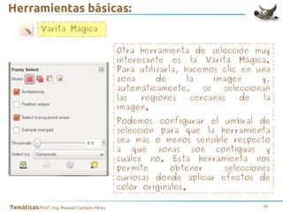 Herramientas básicas:
Varita Mágica
Otra herramienta de selección muy
interesante es la Varita Mágica.
Para utilizarla, hacemos clic en una
zona
de
la
imagen
y,
automáticamente,
se
seleccionan
las
regiones
cercanas
de
la
imagen.
Podemos configurar el umbral de
selección para que la herramienta
sea más o menos sensible respecto
a qué zonas son contiguas y
cuáles no. Esta herramienta nos
permite
obtener
selecciones
curiosas donde aplicar efectos de
color originales.
Temáticas/Prof.: Ing. Manuel Costales Pérez

35

 