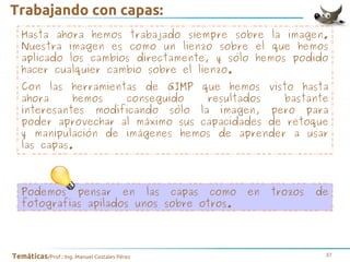 Trabajando con capas:
Hasta ahora hemos trabajado siempre sobre la imagen.
Nuestra imagen es como un lienzo sobre el que hemos
aplicado los cambios directamente, y sólo hemos podido
hacer cualquier cambio sobre el lienzo.
Con las herramientas de GIMP que hemos visto hasta
ahora
hemos
conseguido
resultados
bastante
interesantes modificando sólo la imagen, pero para
poder aprovechar al máximo sus capacidades de retoque
y manipulación de imágenes hemos de aprender a usar
las capas.

Podemos pensar en las capas como
fotografías apilados unos sobre otros.

Temáticas/Prof.: Ing. Manuel Costales Pérez

en

trozos

de

37

 