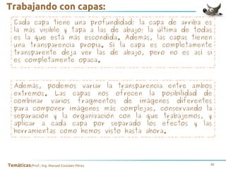 Trabajando con capas:
Cada capa tiene una profundidad: la capa de arriba es
la más visible y tapa a las de abajo; la última de todas
es la que está más escondida. Además, las capas tienen
una transparencia propia. Si la capa es completamente
transparente deja ver las de abajo, pero no es así si
es completamente opaca.

Además, podemos variar la transparencia entre ambos
extremos. Las capas nos ofrecen la posibilidad de
combinar varios fragmentos de imágenes diferentes
para componer imágenes más complejas, conservando la
separación y la organización con la que trabajemos, y
aplicar a cada capa por separado los efectos y las
herramientas como hemos visto hasta ahora.

Temáticas/Prof.: Ing. Manuel Costales Pérez

38

 