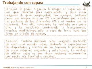 Trabajando con capas:
El hecho de poder organizar la imagen en capas nos da
una gran libertad para experimentar y para crear
imágenes de gran complejidad. Por ejemplo, podemos
crear una imagen para un CD recopilatorio que mezcle
las portadas de los diferentes CD y el nombre de las
canciones. Para ello, colocamos las portadas una sobre
otra y las mezclamos combinando la transparencia,
mientras modificamos sólo la capa de texto para que
tenga un efecto de relieve.
Asimismo, también podemos crear imágenes partiendo
de cero sólo usando capas. Mediante la superposición
de degradados y efectos de luz tenemos la posibilidad
de crear imágenes originales y sofisticadas. La ventaja
de utilizar capas es que ahora podemos experimentar
con mucha más libertad y sencillez.

Temáticas/Prof.: Ing. Manuel Costales Pérez

39

 