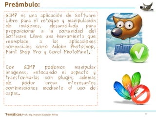 Preámbulo:
GIMP es una aplicación de Software
Libre para el retoque y manipulación
de
imágenes,
desarrollada
para
proporcionar a la comunidad del
Software Libre una herramienta que
reemplace
a
las
aplicaciones
comerciales como Adobe Photoshop,
Paint Shop Pro y Corel PhotoPaint.
Con
GIMP
podemos
manipular
imágenes, retocando el aspecto y
transformarlas con plugin, además
de
poder
crear
interesantes
combinaciones mediante el uso de
capas.

Temáticas/Prof.: Ing. Manuel Costales Pérez

4

 