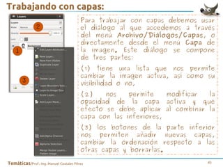 Trabajando con capas:
Para trabajar con capas debemos usar
el diálogo al que accedemos a través
del menú Archivo/Diálogos/Capas, o
directamente desde el menú Capa de
la imagen. Este diálogo se compone
de tres partes:
(1) tiene una lista que nos permite
cambiar la imagen activa, así como su
visibilidad o no,
(2)
nos
permite
modificar
la
opacidad de la capa activa y qué
efecto se debe aplicar al combinar la
capa con las inferiores,
(3) los botones de la parte inferior
nos permiten añadir nuevas capas,
cambiar la ordenación respecto a las
otras capas y borrarlas.
Temáticas/Prof.: Ing. Manuel Costales Pérez

40

 