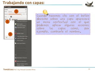 Trabajando con capas:
Cuando hacemos clic con el botón
derecho sobre una capa aparecerá
un menú contextual con el que
podemos aplicar algunas acciones
sobre
las
capas
como,
por
ejemplo, cambiarle el nombre.

Temáticas/Prof.: Ing. Manuel Costales Pérez

41

 