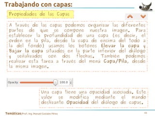 Trabajando con capas:
Propiedades de las Capas
A través de las capas podemos organizar las diferentes
partes de que se compone nuestra imagen. Para
establecer la profundidad de una capa (es decir, el
orden en la pila, desde la capa de encima del todo a
la del fondo) usamos los botones Elevar la capa y
Bajar la capa situados en la parte inferior del diálogo
y señalizados con dos flechas. También podemos
realizar esta tarea a través del menú Capa/Pila, desde
la misma imagen.

Una capa tiene una opacidad asociada. Este
valor se modifica mediante el mando
deslizante Opacidad del diálogo de capas.
Temáticas/Prof.: Ing. Manuel Costales Pérez

43

 