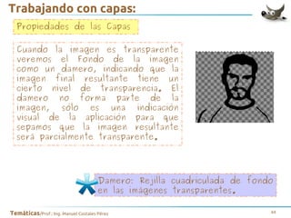 Trabajando con capas:
Propiedades de las Capas
Cuando la imagen es transparente
veremos el Fondo de la imagen
como un damero, indicando que la
imagen final resultante tiene un
cierto nivel de transparencia. El
damero no forma parte de la
imagen, sólo es una indicación
visual de la aplicación para que
sepamos que la imagen resultante
será parcialmente transparente.

Damero: Rejilla cuadriculada de fondo
en las imágenes transparentes.
Temáticas/Prof.: Ing. Manuel Costales Pérez

44

 