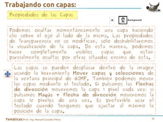 Trabajando con capas:
Propiedades de las Capas
Podemos ocultar momentáneamente una capa haciendo
clic sobre el ojo al lado de la misma. Las propiedades
de transparencia no se modifican, sólo deshabilitaremos
la visualización de la capa. De esta manera, podemos
hacer
completamente
visibles
capas
que
están
parcialmente ocultas por otras situadas encima de ésta.
Las capas se pueden desplazar dentro de la imagen
usando la herramienta Mover capas y selecciones de
la ventana principal de GIMP. También podemos mover
las capas mediante el teclado. Si pulsamos las Flechas
de dirección moveremos la capa 1 píxel cada vez; si
pulsamos Mayús + Flecha de dirección moveremos la
capa 10 píxeles de una vez. Es preferible usar el
teclado cuando tengamos que ajustar al máximo la
posición de la capa.
Temáticas/Prof.: Ing. Manuel Costales Pérez

45

 