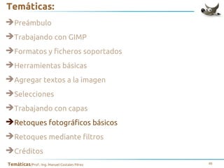Temáticas:
➔Preámbulo
➔Trabajando con GIMP
➔Formatos y ficheros soportados
➔Herramientas básicas
➔Agregar textos a la imagen
➔Selecciones
➔Trabajando con capas
➔Retoques fotográficos básicos
➔Retoques mediante filtros
➔Créditos
Temáticas/Prof.: Ing. Manuel Costales Pérez

46

 