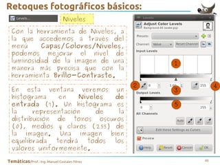 Retoques fotográficos básicos:
Niveles
Con la herramienta de Niveles, a
la que accedemos a través del
menú
Capas/Colores/Niveles,
podemos mejorar el nivel de
luminosidad de la imagen de una
manera más precisa que con la
herramienta Brillo-Contraste.
En esta ventana veremos un
histograma
en
Niveles
de
entrada (1). Un histograma es
la
representación
de
la
distribución de tonos oscuros
(0), medios y claros (255) de
la imagen. Una imagen bien
equilibrada
tendrá
todos
los
valores uniformemente.
Temáticas/Prof.: Ing. Manuel Costales Pérez

48

 