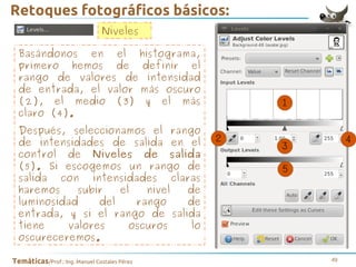 Retoques fotográficos básicos:
Niveles
Basándonos en el histograma,
primero hemos de definir el
rango de valores de intensidad
de entrada, el valor más oscuro
(2), el medio (3) y el más
claro (4).
Después, seleccionamos el rango
de intensidades de salida en el
control de Niveles de salida
(5). Si escogemos un rango de
salida con intensidades claras
haremos
subir
el
nivel
de
luminosidad
del
rango
de
entrada, y si el rango de salida
tiene
valores
oscuros
lo
oscureceremos.
Temáticas/Prof.: Ing. Manuel Costales Pérez

49

 