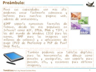 Preámbulo:
Pero
sus
capacidades
van
más
allá:
podemos crear fácilmente cabeceras y
botones
para
nuestras
páginas
web,
además de animaciones.
GIMP soporta numerosos formatos de
fichero, desde los más populares en
Internet como GIF, JPEG, PNG y TIFF, a
los del mundo de Windows (ICO para los
iconos,
BMP
para
las
imágenes
con
millones de colores) y a aplicaciones de
pago (PSD de Photoshop o PSP de Paint
Shop Pro).
También podemos usar tabletas digitales
para las herramientas de dibujo como
pinceles y aerógrafos, con soporte para
presión, etc. y escáneres para obtener
imágenes.
Temáticas/Prof.: Ing. Manuel Costales Pérez

5

 