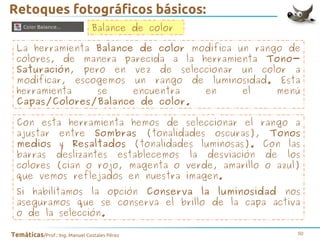 Retoques fotográficos básicos:
Balance de color
La herramienta Balance de color modifica un rango de
colores, de manera parecida a la herramienta TonoSaturación, pero en vez de seleccionar un color a
modificar, escogemos un rango de luminosidad. Esta
herramienta
se
encuentra
en
el
menú
Capas/Colores/Balance de color.
Con esta herramienta hemos de seleccionar el rango a
ajustar entre Sombras (tonalidades oscuras), Tonos
medios y Resaltados (tonalidades luminosas). Con las
barras deslizantes establecemos la desviación de los
colores (cian o rojo, magenta o verde, amarillo o azul)
que vemos reflejados en nuestra imagen.
Si habilitamos la opción Conserva la luminosidad nos
aseguramos que se conserva el brillo de la capa activa
o de la selección.
Temáticas/Prof.: Ing. Manuel Costales Pérez

50

 