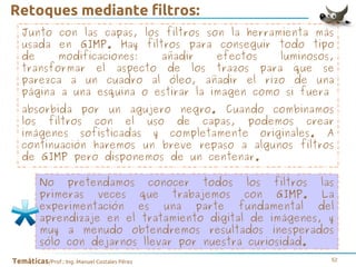 Retoques mediante filtros:
Junto con las capas, los filtros son la herramienta más
usada en GIMP. Hay filtros para conseguir todo tipo
de
modificaciones:
añadir
efectos
luminosos,
transformar el aspecto de los trazos para que se
parezca a un cuadro al óleo, añadir el rizo de una
página a una esquina o estirar la imagen como si fuera
absorbida por un agujero negro. Cuando combinamos
los filtros con el uso de capas, podemos crear
imágenes sofisticadas y completamente originales. A
continuación haremos un breve repaso a algunos filtros
de GIMP pero disponemos de un centenar.
No pretendamos conocer todos los filtros las
primeras veces que trabajemos con GIMP. La
experimentación es una parte fundamental del
aprendizaje en el tratamiento digital de imágenes, y
muy a menudo obtendremos resultados inesperados
sólo con dejarnos llevar por nuestra curiosidad.
Temáticas/Prof.: Ing. Manuel Costales Pérez

52

 