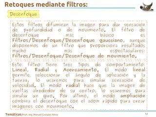 Retoques mediante filtros:
Desenfoque
Estos filtros difuminan la imagen para dar sensación
de profundidad o de movimiento. El filtro de
desenfoque
más
básico
es
Filtros/Desenfoque/Desenfoque gaussiano, aunque
disponemos de un filtro que proporciona resultados
mucho
más
espectaculares:
Filtros/Desenfoque/Desenfoque de movimiento.
Este filtro tiene tres tipos de comportamiento:
Lineal, Radial y Acercamiento. El modo lineal
permite seleccionar el ángulo de aplicación y la
fuerza, lo usaremos para simular sensación de
velocidad. El modo radial hace que la imagen de
vueltas alrededor de su centro, lo usaremos para
simular un giro. Por último, el modo ampliación
combina el desenfoque con el zoom rápido para crear
imágenes con movimiento.
Temáticas/Prof.: Ing. Manuel Costales Pérez

54

 