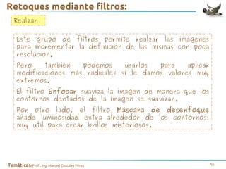 Retoques mediante filtros:
Realzar
Este grupo de filtros permite realzar las imágenes
para incrementar la definición de las mismas con poca
resolución.
Pero
también
podemos
usarlos
para
aplicar
modificaciones más radicales si le damos valores muy
extremos.
El filtro Enfocar suaviza la imagen de manera que los
contornos dentados de la imagen se suavizan.
Por otro lado, el filtro Máscara de desenfoque
añade luminosidad extra alrededor de los contornos:
muy útil para crear brillos misteriosos.

Temáticas/Prof.: Ing. Manuel Costales Pérez

55

 