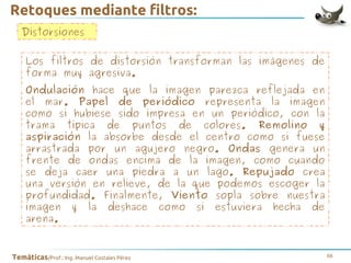 Retoques mediante filtros:
Distorsiones
Los filtros de distorsión transforman las imágenes de
forma muy agresiva.
Ondulación hace que la imagen parezca reflejada en
el mar. Papel de periódico representa la imagen
como si hubiese sido impresa en un periódico, con la
trama típica de puntos de colores. Remolino y
aspiración la absorbe desde el centro como si fuese
arrastrada por un agujero negro. Ondas genera un
frente de ondas encima de la imagen, como cuando
se deja caer una piedra a un lago. Repujado crea
una versión en relieve, de la que podemos escoger la
profundidad. Finalmente, Viento sopla sobre nuestra
imagen y la deshace como si estuviera hecha de
arena.

Temáticas/Prof.: Ing. Manuel Costales Pérez

56

 