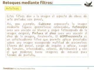Retoques mediante filtros:
Artísticos
Estos filtros dan a la imagen el aspecto de obras de
arte pintadas con pincel.
Así, por ejemplo, Cubismo representa la imagen
mediante figuras geométricas coloreadas. Fotocopia
crea una versión en blanco y negro fotocopiada de la
imagen original. Pintura al óleo crea una versión al
óleo de la imagen. Finalmente, El GIMPresionista es
un sofisticadísimo filtro que permite aplicar pinceladas
sobre una imagen escogiendo multitud de parámetros
(forma del pincel, rango de ángulos a aplicar, rango
de tamaños, intensidades, colores, distribución) y con
el que podemos hacer imágenes de mosaico para
fondos de pantalla.

Temáticas/Prof.: Ing. Manuel Costales Pérez

57

 