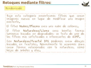 Retoques mediante filtros:
Renderizado
Bajo esta categoría encontramos filtros que crean
imágenes nuevas en lugar de modificar una imagen
existente.
El filtro Nubes/Plasma crea una nube de colores.
El filtro Naturaleza/Llama crea bonitas formas
luminosas basadas en degradados; se trata de uno de
los filtros más sofisticados e interesantes de GIMP.
Con Naturaleza/Fractal IFS podemos crear dibujos
basados en fractales. Normalmente lo usaremos para
crear formas relacionadas con la naturaleza, como
hojas de árboles y olas.

Temáticas/Prof.: Ing. Manuel Costales Pérez

58

 