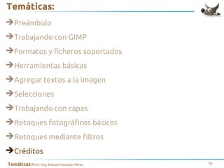 Temáticas:
➔Preámbulo
➔Trabajando con GIMP
➔Formatos y ficheros soportados
➔Herramientas básicas
➔Agregar textos a la imagen
➔Selecciones
➔Trabajando con capas
➔Retoques fotográficos básicos
➔Retoques mediante filtros
➔Créditos
Temáticas/Prof.: Ing. Manuel Costales Pérez

59

 