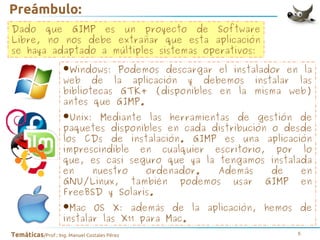 Preámbulo:
Dado que GIMP es un proyecto de Software
Libre, no nos debe extrañar que esta aplicación
se haya adaptado a múltiples sistemas operativos:
Podemos descargar el instalador
la
•Windows: la aplicación y debemos instalaren las
web de

bibliotecas GTK+ (disponibles en la misma web)
antes que GIMP.

•Unix:

Mediante las herramientas de gestión de
paquetes disponibles en cada distribución o desde
los CDs de instalación. GIMP es una aplicación
imprescindible en cualquier escritorio, por lo
que, es casi seguro que ya la tengamos instalada
en
nuestro
ordenador.
Además
de
en
GNU/Linux, también podemos usar GIMP en
FreeBSD y Solaris.

•Mac

OS X: además de la aplicación, hemos de
instalar las X11 para Mac.
Temáticas/Prof.: Ing. Manuel Costales Pérez

6

 