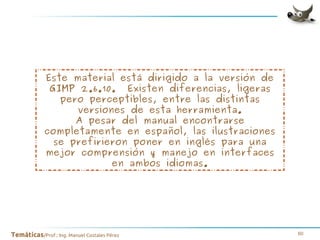 Este material está dirigido a la versión de
GIMP 2.6.10. Existen diferencias, ligeras
pero perceptibles, entre las distintas
versiones de esta herramienta.
A pesar del manual encontrarse
completamente en español, las ilustraciones
se prefirieron poner en inglés para una
mejor comprensión y manejo en interfaces
en ambos idiomas.

Temáticas/Prof.: Ing. Manuel Costales Pérez

60

 