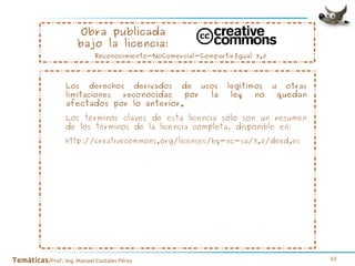 Obra publicada
bajo la licencia:

Reconocimiento-NoComercial-CompartirIgual 3.0

Los derechos derivados
limitaciones
reconocidas

de

afectados por lo anterior.

por

usos

la

legítimos

ley

no

u

otras

quedan

Los términos claves de esta licencia sólo son un resumen
de los términos de la licencia completa, disponible en:
http://creativecommons.org/licenses/by-nc-sa/3.0/deed.es

Temáticas/Prof.: Ing. Manuel Costales Pérez

63

 
