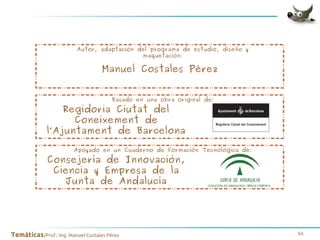Autor, adaptación del programa de estudio, diseño y
maquetación:

Manuel Costales Pérez
Basado en una obra original de:

Regidoria Ciutat del
Coneixement de
l’Ajuntament de Barcelona

Apoyado en un Cuaderno de Formación Tecnológica de:

Consejería de Innovación,
Ciencia y Empresa de la
Junta de Andalucía

Temáticas/Prof.: Ing. Manuel Costales Pérez

64

 