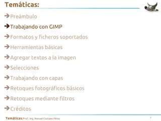 Temáticas:
➔Preámbulo
➔Trabajando con GIMP
➔Formatos y ficheros soportados
➔Herramientas básicas
➔Agregar textos a la imagen
➔Selecciones
➔Trabajando con capas
➔Retoques fotográficos básicos
➔Retoques mediante filtros
➔Créditos
Temáticas/Prof.: Ing. Manuel Costales Pérez

7

 