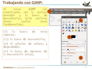 Trabajando con GIMP:
Al
iniciar
GIMP
nos
encontramos con la ventana
principal
y
la
barra
de
herramientas. Estas ventanas
tienen
cuatro
áreas
fundamentales:
(1)
la
superior,

barra

de

menú

(2) la barra de herramientas,
(3) el selector de colores y
degradados,
(4) la barra de opciones de
la herramienta actual.

Temáticas/Prof.: Ing. Manuel Costales Pérez

8

 