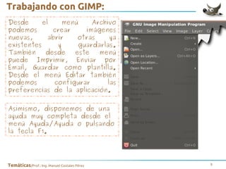 Trabajando con GIMP:
Desde
el
menú
Archivo
podemos
crear
imágenes
nuevas,
abrir
otras
ya
existentes
y
guardarlas.
También
desde
este
menú
puede Imprimir, Enviar por
Email, Guardar como plantilla.
Desde el menú Editar también
podemos
configurar
las
preferencias de la aplicación.
Asimismo, disponemos de una
ayuda muy completa desde el
menú Ayuda/Ayuda o pulsando
la tecla F1.

Temáticas/Prof.: Ing. Manuel Costales Pérez

9

 