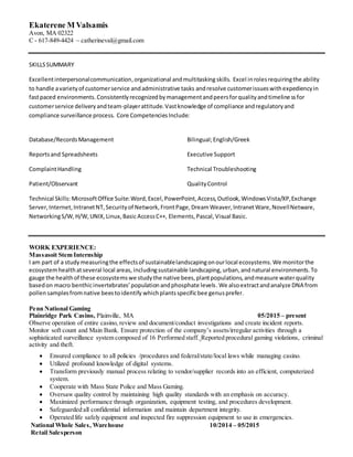 Ekaterene M Valsamis
Avon, MA 02322
C - 617-849-4424 ~ catherineval@gmail.com
SKILLSSUMMARY
Excellentinterpersonalcommunication,organizational andmultitasking skills. Excel inrolesrequiringthe ability
to handle avarietyof customerservice andadministrative tasks andresolve customerissueswithexpediencyin
fastpaced environments.Consistentlyrecognizedbymanagementandpeersforqualityandtimelinessfor
customerservice deliveryandteam-playerattitude.Vastknowledge of compliance andregulatoryand
compliance surveillance process. Core CompetenciesInclude:
Database/RecordsManagement
Reportsand Spreadsheets
ComplaintHandling
Patient/Observant
Bilingual;English/Greek
Executive Support
Technical Troubleshooting
QualityControl
Technical Skills: MicrosoftOffice Suite:Word,Excel,PowerPoint,Access,Outlook,WindowsVista/XP,Exchange
Server,Internet,IntranetNT,Securityof Network,FrontPage,DreamWeaver,IntranetWare,NovellNetware,
NetworkingS/W,H/W,UNIX,Linux,Basic AccessC++, Elements,Pascal,Visual Basic.
WORK EXPERIENCE:
Massasoit Stem Internship
I am part of a studymeasuringthe effectsof sustainablelandscapingonourlocal ecosystems.We monitorthe
ecosystemhealthatseveral local areas, includingsustainable landscaping, urban,andnatural environments.To
gauge the healthof these ecosystemswe studythe native bees, plantpopulations, andmeasure waterquality
basedon macro benthicinvertebrates’populationandphosphate levels.We alsoextractandanalyze DNA from
pollen samplesfromnative beestoidentify whichplantsspecificbee genusprefer.
Penn National Gaming
Plainridge Park Casino, Plainville, MA 05/2015 – present
Observe operation of entire casino, review and document/conduct investigations and create incident reports.
Monitor soft count and Main Bank. Ensure protection of the company’s assets/irregular activities through a
sophisticated surveillance system composed of 16 Performed staff. Reported procedural gaming violations, criminal
activity and theft.
 Ensured compliance to all policies /procedures and federal/state/local laws while managing casino.
 Utilized profound knowledge of digital systems.
 Transform previously manual process relating to vendor/supplier records into an efficient, computerized
system.
 Cooperate with Mass State Police and Mass Gaming.
 Oversaw quality control by maintaining high quality standards with an emphasis on accuracy.
 Maximized performance through organization, equipment testing, and procedures development.
 Safeguarded all confidential information and maintain department integrity.
 Operated life safely equipment and inspected fire suppression equipment to use in emergencies.
National Whole Sales, Warehouse 10/2014 – 05/2015
Retail Salesperson
 