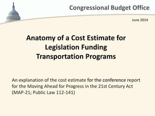 Congressional Budget Office
Anatomy of a Cost Estimate for
Legislation Funding
Transportation Programs
An explanation of the cost estimate for the conference report
for the Moving Ahead for Progress in the 21st Century Act
(MAP-21; Public Law 112-141)
June 2014
 