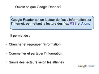 Chercher et regrouper l'information Commenter et partager l'information Suivre des lecteurs selon les affinités Google Reader est un lecteur de flux d'information sur l'Internet, permettant la lecture des flux  RSS  et  Atom .  Il permet de : Qu'est ce que Google Reader? 