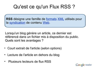 Qu'est ce qu'un Flux RSS ? RSS  désigne une famille de  formats   XML  utilisés pour la  syndication  de contenu  Web . Lorsqu'un blog génère un article, ce dernier est référencé dans un fichier mis à disposition du public.  Quels sont les avantages ? Court extrait de l'article (selon options) Lecture de l'article en dehors du blog   Plusieurs lecteurs de flux RSS 
